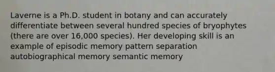 Laverne is a Ph.D. student in botany and can accurately differentiate between several hundred species of bryophytes (there are over 16,000 species). Her developing skill is an example of episodic memory pattern separation autobiographical memory semantic memory