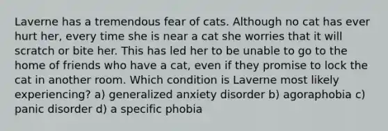 Laverne has a tremendous fear of cats. Although no cat has ever hurt her, every time she is near a cat she worries that it will scratch or bite her. This has led her to be unable to go to the home of friends who have a cat, even if they promise to lock the cat in another room. Which condition is Laverne most likely experiencing? a) generalized anxiety disorder b) agoraphobia c) panic disorder d) a specific phobia