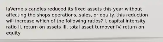 laVerne's candles reduced its fixed assets this year without affecting the shops operations, sales, or equity. this reduction will increase which of the following ratios? I. capital intensity ratio II. return on assets III. total asset turnover IV. return on equity