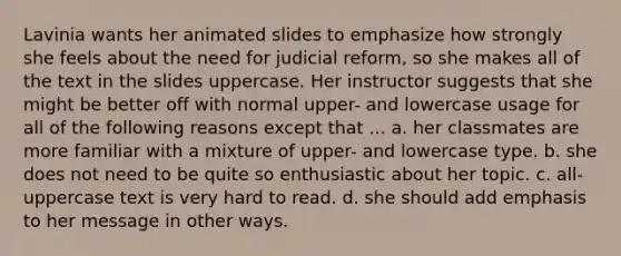 Lavinia wants her animated slides to emphasize how strongly she feels about the need for judicial reform, so she makes all of the text in the slides uppercase. Her instructor suggests that she might be better off with normal upper- and lowercase usage for all of the following reasons except that ... a. her classmates are more familiar with a mixture of upper- and lowercase type. b. she does not need to be quite so enthusiastic about her topic. c. all-uppercase text is very hard to read. d. she should add emphasis to her message in other ways.