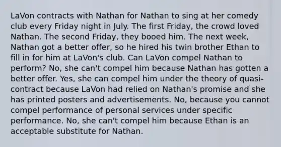 LaVon contracts with Nathan for Nathan to sing at her comedy club every Friday night in July. The first Friday, the crowd loved Nathan. The second Friday, they booed him. The next week, Nathan got a better offer, so he hired his twin brother Ethan to fill in for him at LaVon's club. Can LaVon compel Nathan to perform? No, she can't compel him because Nathan has gotten a better offer. Yes, she can compel him under the theory of quasi-contract because LaVon had relied on Nathan's promise and she has printed posters and advertisements. No, because you cannot compel performance of personal services under specific performance. No, she can't compel him because Ethan is an acceptable substitute for Nathan.