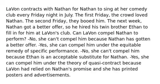 LaVon contracts with Nathan for Nathan to sing at her comedy club every Friday night in July. The first Friday, the crowd loved Nathan. The second Friday, they booed him. The next week, Nathan got a better offer, so he hired his twin brother Ethan to fill in for him at LaVon's club. Can LaVon compel Nathan to perform? -No, she can't compel him because Nathan has gotten a better offer. -Yes, she can compel him under the equitable remedy of specific performance. -No, she can't compel him because Ethan is an acceptable substitute for Nathan. -Yes, she can compel him under the theory of quasi-contract because LaVon had relied on Nathan's promise and she has printed posters and advertisements.