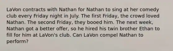 LaVon contracts with Nathan for Nathan to sing at her comedy club every Friday night in July. The first Friday, the crowd loved Nathan. The second Friday, they booed him. The next week, Nathan got a better offer, so he hired his twin brother Ethan to fill for him at LaVon's club. Can LaVon compel Nathan to perform?