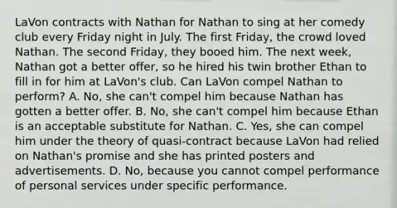 LaVon contracts with Nathan for Nathan to sing at her comedy club every Friday night in July. The first Friday, the crowd loved Nathan. The second Friday, they booed him. The next week, Nathan got a better offer, so he hired his twin brother Ethan to fill in for him at LaVon's club. Can LaVon compel Nathan to perform? A. No, she can't compel him because Nathan has gotten a better offer. B. No, she can't compel him because Ethan is an acceptable substitute for Nathan. C. Yes, she can compel him under the theory of quasi-contract because LaVon had relied on Nathan's promise and she has printed posters and advertisements. D. No, because you cannot compel performance of personal services under specific performance.