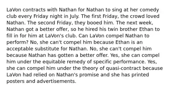 LaVon contracts with Nathan for Nathan to sing at her comedy club every Friday night in July. The first Friday, the crowd loved Nathan. The second Friday, they booed him. The next week, Nathan got a better offer, so he hired his twin brother Ethan to fill in for him at LaVon's club. Can LaVon compel Nathan to perform? No, she can't compel him because Ethan is an acceptable substitute for Nathan. No, she can't compel him because Nathan has gotten a better offer. Yes, she can compel him under the equitable remedy of specific performance. Yes, she can compel him under the theory of quasi-contract because LaVon had relied on Nathan's promise and she has printed posters and advertisements.