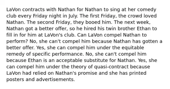 LaVon contracts with Nathan for Nathan to sing at her comedy club every Friday night in July. The first Friday, the crowd loved Nathan. The second Friday, they booed him. The next week, Nathan got a better offer, so he hired his twin brother Ethan to fill in for him at LaVon's club. Can LaVon compel Nathan to perform? No, she can't compel him because Nathan has gotten a better offer. Yes, she can compel him under the equitable remedy of specific performance. No, she can't compel him because Ethan is an acceptable substitute for Nathan. Yes, she can compel him under the theory of quasi-contract because LaVon had relied on Nathan's promise and she has printed posters and advertisements.