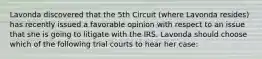 Lavonda discovered that the 5th Circuit (where Lavonda resides) has recently issued a favorable opinion with respect to an issue that she is going to litigate with the IRS. Lavonda should choose which of the following trial courts to hear her case: