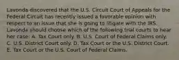 Lavonda discovered that the U.S. Circuit Court of Appeals for the Federal Circuit has recently issued a favorable opinion with respect to an issue that she is going to litigate with the IRS. Lavonda should choose which of the following trial courts to hear her case: A. Tax Court only. B. U.S. Court of Federal Claims only. C. U.S. District Court only. D. Tax Court or the U.S. District Court. E. Tax Court or the U.S. Court of Federal Claims.