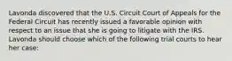 Lavonda discovered that the U.S. Circuit Court of Appeals for the Federal Circuit has recently issued a favorable opinion with respect to an issue that she is going to litigate with the IRS. Lavonda should choose which of the following trial courts to hear her case: