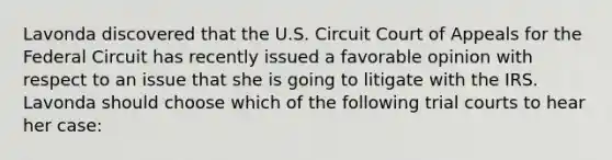 Lavonda discovered that the U.S. Circuit Court of Appeals for the Federal Circuit has recently issued a favorable opinion with respect to an issue that she is going to litigate with the IRS. Lavonda should choose which of the following trial courts to hear her case: