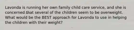 Lavonda is running her own family child care service, and she is concerned that several of the children seem to be overweight. What would be the BEST approach for Lavonda to use in helping the children with their weight?