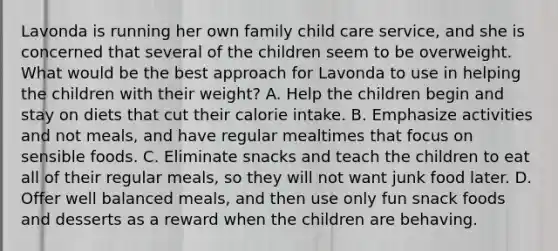 Lavonda is running her own family child care service, and she is concerned that several of the children seem to be overweight. What would be the best approach for Lavonda to use in helping the children with their weight? A. Help the children begin and stay on diets that cut their calorie intake. B. Emphasize activities and not meals, and have regular mealtimes that focus on sensible foods. C. Eliminate snacks and teach the children to eat all of their regular meals, so they will not want junk food later. D. Offer well balanced meals, and then use only fun snack foods and desserts as a reward when the children are behaving.