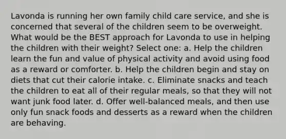 Lavonda is running her own family child care service, and she is concerned that several of the children seem to be overweight. What would be the BEST approach for Lavonda to use in helping the children with their weight? Select one: a. Help the children learn the fun and value of physical activity and avoid using food as a reward or comforter. b. Help the children begin and stay on diets that cut their calorie intake. c. Eliminate snacks and teach the children to eat all of their regular meals, so that they will not want junk food later. d. Offer well-balanced meals, and then use only fun snack foods and desserts as a reward when the children are behaving.