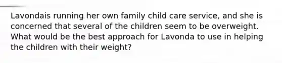 Lavondais running her own family child care service, and she is concerned that several of the children seem to be overweight. What would be the best approach for Lavonda to use in helping the children with their weight?