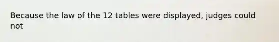 Because the law of the 12 tables were displayed, judges could not