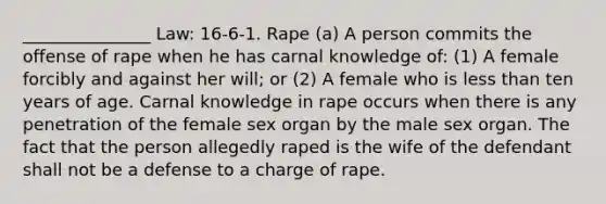 _______________ Law: 16-6-1. Rape (a) A person commits the offense of rape when he has carnal knowledge of: (1) A female forcibly and against her will; or (2) A female who is less than ten years of age. Carnal knowledge in rape occurs when there is any penetration of the female sex organ by the male sex organ. The fact that the person allegedly raped is the wife of the defendant shall not be a defense to a charge of rape.