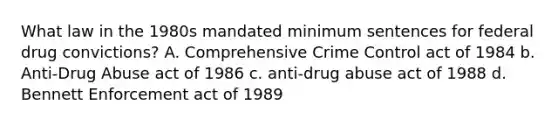 What law in the 1980s mandated minimum sentences for federal drug convictions? A. Comprehensive Crime Control act of 1984 b. Anti-Drug Abuse act of 1986 c. anti-drug abuse act of 1988 d. Bennett Enforcement act of 1989