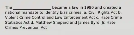 The ____________________ became a law in 1990 and created a national mandate to identify bias crimes. a. Civil Rights Act b. Violent Crime Control and Law Enforcement Act c. Hate Crime Statistics Act d. Matthew Shepard and James Byrd, Jr. Hate Crimes Prevention Act