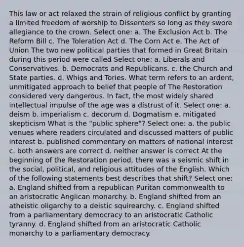 This law or act relaxed the strain of religious conflict by granting a limited freedom of worship to Dissenters so long as they swore allegiance to the crown. Select one: a. The Exclusion Act b. The Reform Bill c. The Toleration Act d. The Corn Act e. The Act of Union The two new political parties that formed in Great Britain during this period were called Select one: a. Liberals and Conservatives. b. Democrats and Republicans. c. the Church and State parties. d. Whigs and Tories. What term refers to an ardent, unmitigated approach to belief that people of The Restoration considered very dangerous. In fact, the most widely shared intellectual impulse of the age was a distrust of it. Select one: a. deism b. imperialism c. decorum d. Dogmatism e. mitigated skepticism What is the "public sphere"? Select one: a. the public venues where readers circulated and discussed matters of public interest b. published commentary on matters of national interest c. both answers are correct d. neither answer is correct At the beginning of the Restoration period, there was a seismic shift in the social, political, and religious attitudes of the English. Which of the following statements best describes that shift? Select one: a. England shifted from a republican Puritan commonwealth to an aristocratic Anglican monarchy. b. England shifted from an atheistic oligarchy to a deistic squirearchy. c. England shifted from a parliamentary democracy to an aristocratic Catholic tyranny. d. England shifted from an aristocratic Catholic monarchy to a parliamentary democracy.