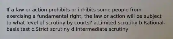 If a law or action prohibits or inhibits some people from exercising a fundamental right, the law or action will be subject to what level of scrutiny by courts? a.Limited scrutiny b.Rational-basis test c.Strict scrutiny d.Intermediate scrutiny