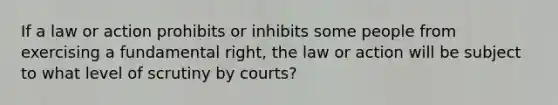 If a law or action prohibits or inhibits some people from exercising a fundamental right, the law or action will be subject to what level of scrutiny by courts?