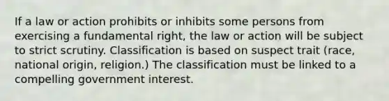 If a law or action prohibits or inhibits some persons from exercising a fundamental right, the law or action will be subject to strict scrutiny. Classification is based on suspect trait (race, national origin, religion.) The classification must be linked to a compelling government interest.