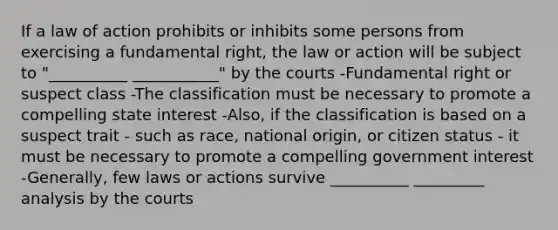 If a law of action prohibits or inhibits some persons from exercising a fundamental right, the law or action will be subject to "__________ ___________" by the courts -Fundamental right or suspect class -The classification must be necessary to promote a compelling state interest -Also, if the classification is based on a suspect trait - such as race, national origin, or citizen status - it must be necessary to promote a compelling government interest -Generally, few laws or actions survive __________ _________ analysis by the courts