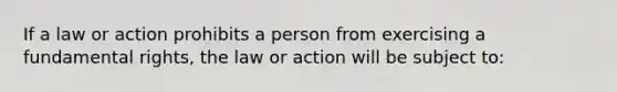 If a law or action prohibits a person from exercising a fundamental rights, the law or action will be subject to: