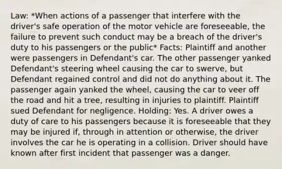 Law: *When actions of a passenger that interfere with the driver's safe operation of the motor vehicle are foreseeable, the failure to prevent such conduct may be a breach of the driver's duty to his passengers or the public* Facts: Plaintiff and another were passengers in Defendant's car. The other passenger yanked Defendant's steering wheel causing the car to swerve, but Defendant regained control and did not do anything about it. The passenger again yanked the wheel, causing the car to veer off the road and hit a tree, resulting in injuries to plaintiff. Plaintiff sued Defendant for negligence. Holding: Yes. A driver owes a duty of care to his passengers because it is foreseeable that they may be injured if, through in attention or otherwise, the driver involves the car he is operating in a collision. Driver should have known after first incident that passenger was a danger.