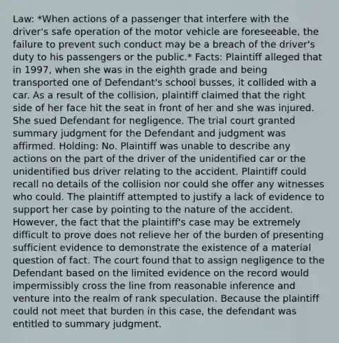 Law: *When actions of a passenger that interfere with the driver's safe operation of the motor vehicle are foreseeable, the failure to prevent such conduct may be a breach of the driver's duty to his passengers or the public.* Facts: Plaintiff alleged that in 1997, when she was in the eighth grade and being transported one of Defendant's school busses, it collided with a car. As a result of the collision, plaintiff claimed that the right side of her face hit the seat in front of her and she was injured. She sued Defendant for negligence. The trial court granted summary judgment for the Defendant and judgment was affirmed. Holding: No. Plaintiff was unable to describe any actions on the part of the driver of the unidentified car or the unidentified bus driver relating to the accident. Plaintiff could recall no details of the collision nor could she offer any witnesses who could. The plaintiff attempted to justify a lack of evidence to support her case by pointing to the nature of the accident. However, the fact that the plaintiff's case may be extremely difficult to prove does not relieve her of the burden of presenting sufficient evidence to demonstrate the existence of a material question of fact. The court found that to assign negligence to the Defendant based on the limited evidence on the record would impermissibly cross the line from reasonable inference and venture into the realm of rank speculation. Because the plaintiff could not meet that burden in this case, the defendant was entitled to summary judgment.