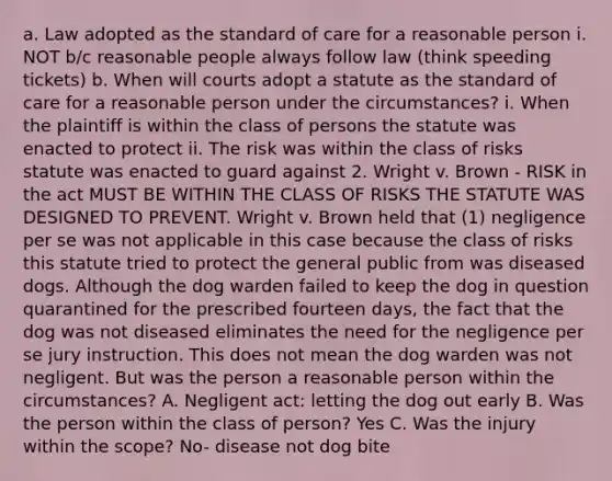 a. Law adopted as the standard of care for a reasonable person i. NOT b/c reasonable people always follow law (think speeding tickets) b. When will courts adopt a statute as the standard of care for a reasonable person under the circumstances? i. When the plaintiff is within the class of persons the statute was enacted to protect ii. The risk was within the class of risks statute was enacted to guard against 2. Wright v. Brown - RISK in the act MUST BE WITHIN THE CLASS OF RISKS THE STATUTE WAS DESIGNED TO PREVENT. Wright v. Brown held that (1) negligence per se was not applicable in this case because the class of risks this statute tried to protect the general public from was diseased dogs. Although the dog warden failed to keep the dog in question quarantined for the prescribed fourteen days, the fact that the dog was not diseased eliminates the need for the negligence per se jury instruction. This does not mean the dog warden was not negligent. But was the person a reasonable person within the circumstances? A. Negligent act: letting the dog out early B. Was the person within the class of person? Yes C. Was the injury within the scope? No- disease not dog bite