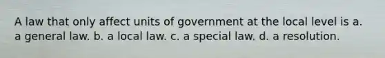 A law that only affect units of government at the local level is a. a general law. b. a local law. c. a special law. d. a resolution.