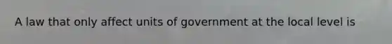 A law that only affect units of government at the local level is