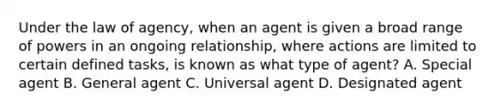 Under the law of agency, when an agent is given a broad range of powers in an ongoing relationship, where actions are limited to certain defined tasks, is known as what type of agent? A. Special agent B. General agent C. Universal agent D. Designated agent