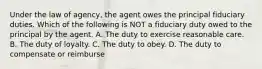 Under the law of agency, the agent owes the principal fiduciary duties. Which of the following is NOT a fiduciary duty owed to the principal by the agent. A. The duty to exercise reasonable care. B. The duty of loyalty. C. The duty to obey. D. The duty to compensate or reimburse