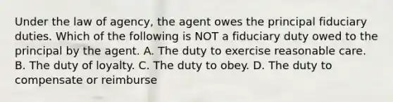 Under the law of agency, the agent owes the principal fiduciary duties. Which of the following is NOT a fiduciary duty owed to the principal by the agent. A. The duty to exercise reasonable care. B. The duty of loyalty. C. The duty to obey. D. The duty to compensate or reimburse