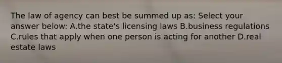 The law of agency can best be summed up as: Select your answer below: A.the state's licensing laws B.business regulations C.rules that apply when one person is acting for another D.real estate laws