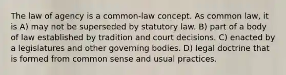 The law of agency is a common-law concept. As common law, it is A) may not be superseded by statutory law. B) part of a body of law established by tradition and court decisions. C) enacted by a legislatures and other governing bodies. D) legal doctrine that is formed from common sense and usual practices.