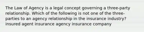 The Law of Agency is a legal concept governing a three-party relationship. Which of the following is not one of the three-parties to an agency relationship in the insurance industry? insured agent insurance agency insurance company