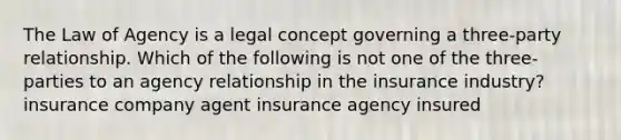 The Law of Agency is a legal concept governing a three-party relationship. Which of the following is not one of the three-parties to an agency relationship in the insurance industry? insurance company agent insurance agency insured