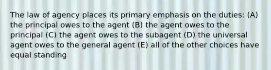 The law of agency places its primary emphasis on the duties: (A) the principal owes to the agent (B) the agent owes to the principal (C) the agent owes to the subagent (D) the universal agent owes to the general agent (E) all of the other choices have equal standing