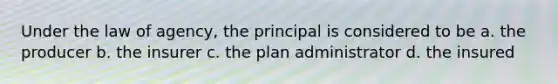 Under the law of agency, the principal is considered to be a. the producer b. the insurer c. the plan administrator d. the insured