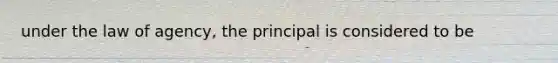 under the law of agency, the principal is considered to be