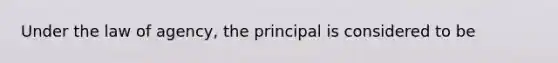 Under the law of agency, the principal is considered to be