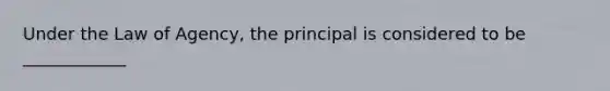 Under the Law of Agency, the principal is considered to be ____________