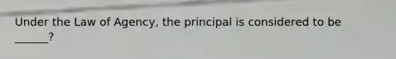 Under the Law of Agency, the principal is considered to be ______?