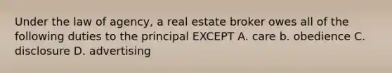 Under the law of agency, a real estate broker owes all of the following duties to the principal EXCEPT A. care b. obedience C. disclosure D. advertising