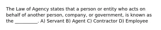 The Law of Agency states that a person or entity who acts on behalf of another person, company, or government, is known as the __________. A) Servant B) Agent C) Contractor D) Employee