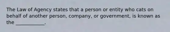 The Law of Agency states that a person or entity who cats on behalf of another person, company, or government, is known as the ____________.