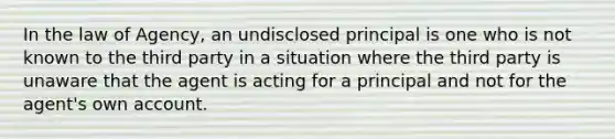 In the law of Agency, an undisclosed principal is one who is not known to the third party in a situation where the third party is unaware that the agent is acting for a principal and not for the agent's own account.